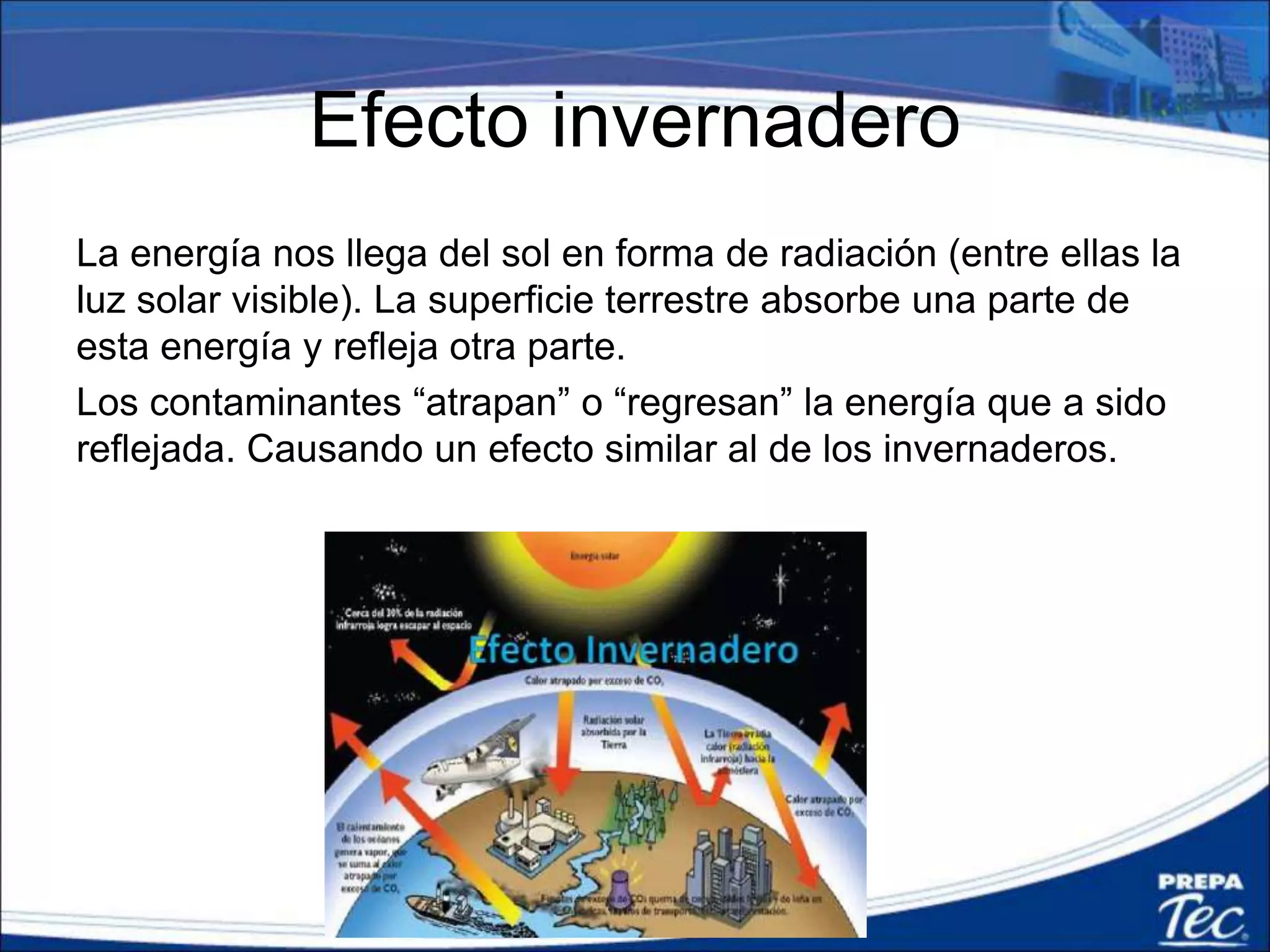 Efecto invernadero
La energía nos llega del sol en forma de radiación (entre ellas la
luz solar visible). La superficie terrestre absorbe una parte de
esta energía y refleja otra parte.
Los contaminantes “atrapan” o “regresan” la energía que a sido
reflejada. Causando un efecto similar al de los invernaderos.
 