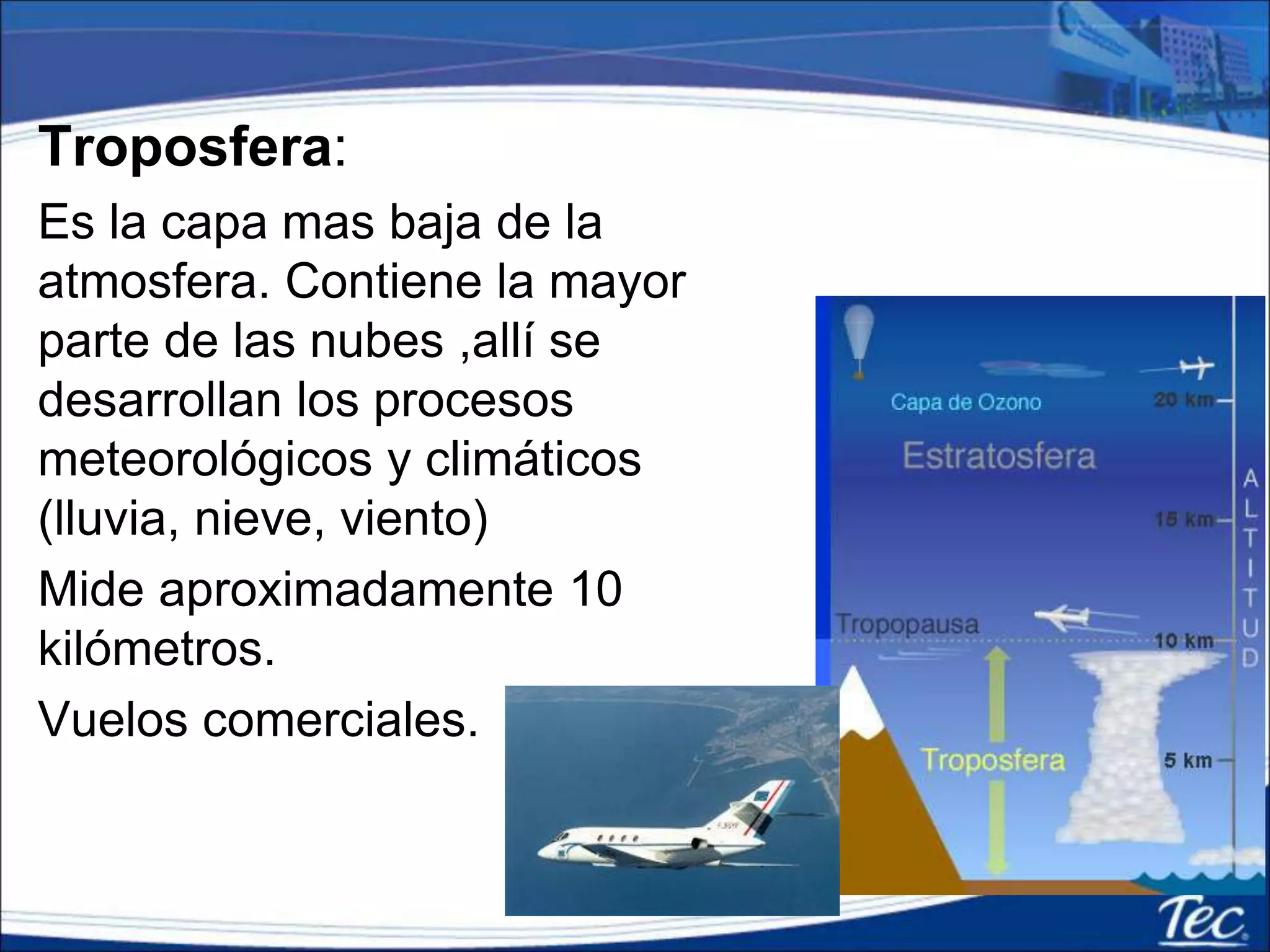 Troposfera:
Es la capa mas baja de la
atmosfera. Contiene la mayor
parte de las nubes ,allí se
desarrollan los procesos
meteorológicos y climáticos
(lluvia, nieve, viento)
Mide aproximadamente 10
kilómetros.
Vuelos comerciales.
 