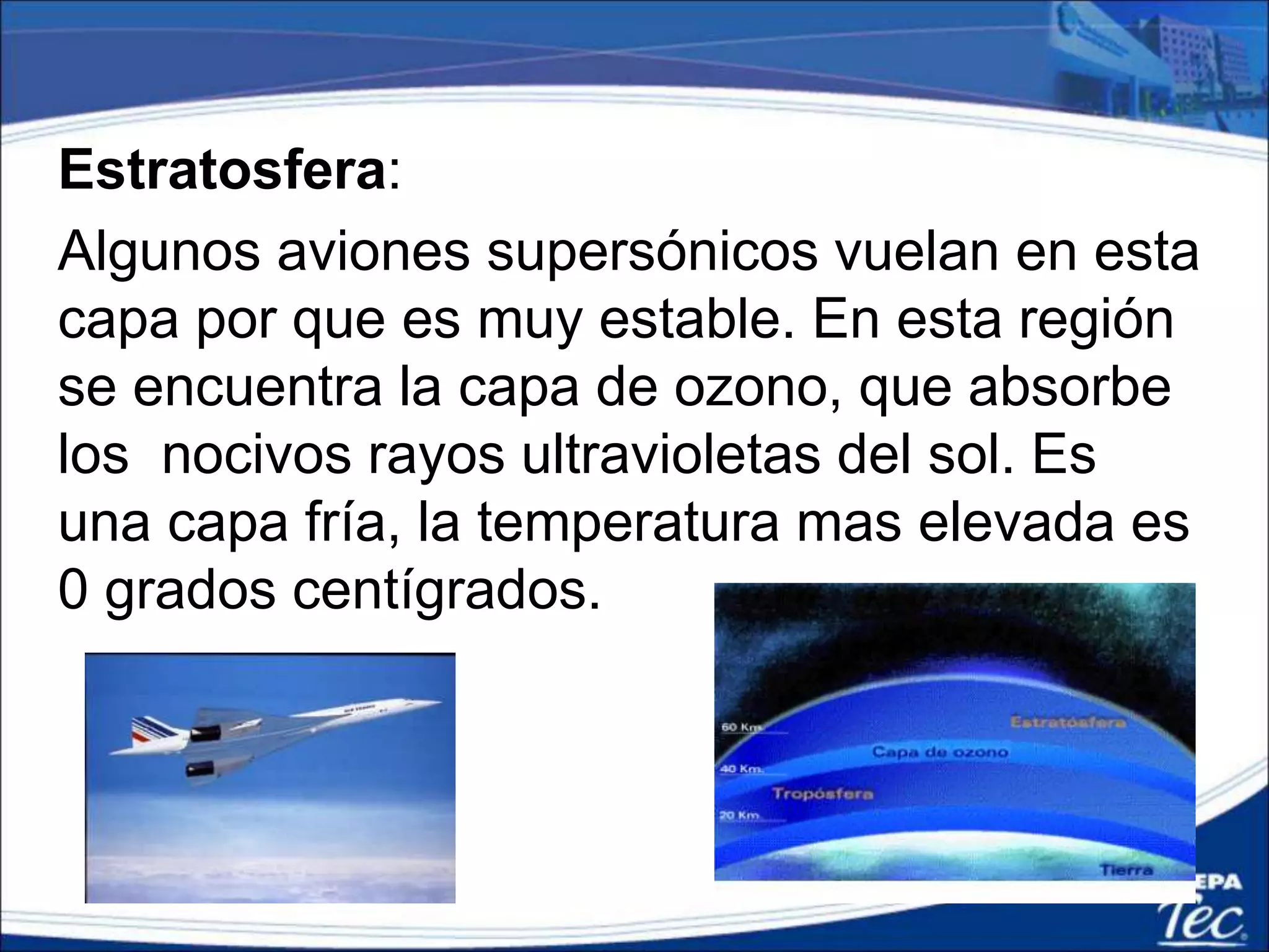 Estratosfera:
Algunos aviones supersónicos vuelan en esta
capa por que es muy estable. En esta región
se encuentra la capa de ozono, que absorbe
los nocivos rayos ultravioletas del sol. Es
una capa fría, la temperatura mas elevada es
0 grados centígrados.
 