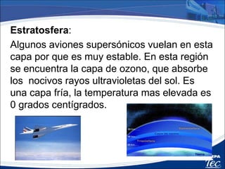 Estratosfera:
Algunos aviones supersónicos vuelan en esta
capa por que es muy estable. En esta región
se encuentra la capa de ozono, que absorbe
los nocivos rayos ultravioletas del sol. Es
una capa fría, la temperatura mas elevada es
0 grados centígrados.
 