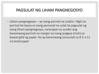 PAGSULAT NG LIHAM PANGNEGOSYO
• Liham pangnegosyo – ay isang pormal na sulatin. Higit na
pormal ito kaysa sa isang personal na sulat.Sa pagsulat ng
isang liham pangnegosyo, nararapat na sundin ang
karaniwang pormat na margin na isang pulgasa (inch) sa
bawat gilid ng papel. Ito ay karaniwang isinusulat sa 8 ½ x 11
na bond paper
 