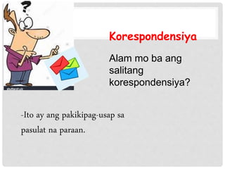Korespondensiya
-Ito ay ang pakikipag-usap sa
pasulat na paraan.
Alam mo ba ang
salitang
korespondensiya?
 