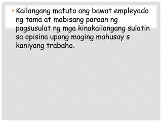 • Kailangang matuto ang bawat empleyado
ng tama at mabisang paraan ng
pagsusulat ng mga kinakailangang sulatin
sa opisina upang maging mahusay s
kaniyang trabaho.
 