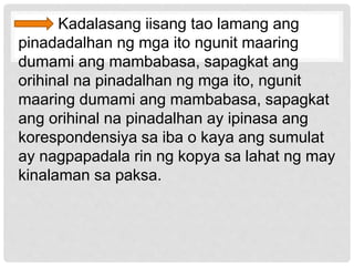 Kadalasang iisang tao lamang ang
pinadadalhan ng mga ito ngunit maaring
dumami ang mambabasa, sapagkat ang
orihinal na pinadalhan ng mga ito, ngunit
maaring dumami ang mambabasa, sapagkat
ang orihinal na pinadalhan ay ipinasa ang
korespondensiya sa iba o kaya ang sumulat
ay nagpapadala rin ng kopya sa lahat ng may
kinalaman sa paksa.
 