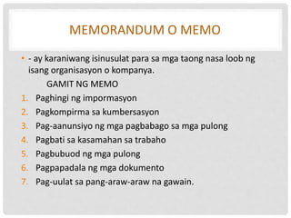 MEMORANDUM O MEMO
• - ay karaniwang isinusulat para sa mga taong nasa loob ng
isang organisasyon o kompanya.
GAMIT NG MEMO
1. Paghingi ng impormasyon
2. Pagkompirma sa kumbersasyon
3. Pag-aanunsiyo ng mga pagbabago sa mga pulong
4. Pagbati sa kasamahan sa trabaho
5. Pagbubuod ng mga pulong
6. Pagpapadala ng mga dokumento
7. Pag-uulat sa pang-araw-araw na gawain.
 
