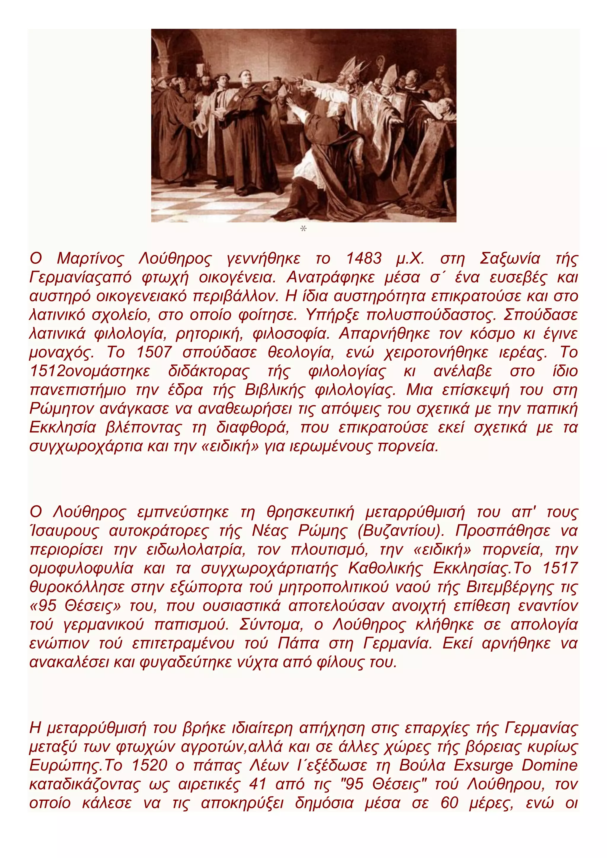 *
Ο Μαρτίνος Λούθηρος γεννήθηκε το 1483 μ.Χ. στη Σαξωνία τής
Γερμανίαςαπό φτωχή οικογένεια. Ανατράφηκε μέσα σ΄ ένα ευσεβές και
αυστηρό οικογενειακό περιβάλλον. Η ίδια αυστηρότητα επικρατούσε και στο
λατινικό σχολείο, στο οποίο φοίτησε. Υπήρξε πολυσπούδαστος. Σπούδασε
λατινικά φιλολογία, ρητορική, φιλοσοφία. Απαρνήθηκε τον κόσμο κι έγινε
μοναχός. Το 1507 σπούδασε θεολογία, ενώ χειροτονήθηκε ιερέας. Το
1512ονομάστηκε διδάκτορας τής φιλολογίας κι ανέλαβε στο ίδιο
πανεπιστήμιο την έδρα τής Βιβλικής φιλολογίας. Μια επίσκεψή του στη
Ρώμητον ανάγκασε να αναθεωρήσει τις απόψεις του σχετικά με την παπική
Εκκλησία βλέποντας τη διαφθορά, που επικρατούσε εκεί σχετικά με τα
συγχωροχάρτια και την «ειδική» για ιερωμένους πορνεία.
Ο Λούθηρος εμπνεύστηκε τη θρησκευτική μεταρρύθμισή του απ' τους
Ίσαυρους αυτοκράτορες τής Νέας Ρώμης (Βυζαντίου). Προσπάθησε να
περιορίσει την ειδωλολατρία, τον πλουτισμό, την «ειδική» πορνεία, την
ομοφυλοφυλία και τα συγχωροχάρτιατής Καθολικής Εκκλησίας.Το 1517
θυροκόλλησε στην εξώπορτα τού μητροπολιτικού ναού τής Βιτεμβέργης τις
«95 Θέσεις» του, που ουσιαστικά αποτελούσαν ανοιχτή επίθεση εναντίον
τού γερμανικού παπισμού. Σύντομα, ο Λούθηρος κλήθηκε σε απολογία
ενώπιον τού επιτετραμένου τού Πάπα στη Γερμανία. Εκεί αρνήθηκε να
ανακαλέσει και φυγαδεύτηκε νύχτα από φίλους του.
Η μεταρρύθμισή του βρήκε ιδιαίτερη απήχηση στις επαρχίες τής Γερμανίας
μεταξύ των φτωχών αγροτών,αλλά και σε άλλες χώρες τής βόρειας κυρίως
Ευρώπης.Το 1520 ο πάπας Λέων Ι΄εξέδωσε τη Βούλα Exsurge Domine
καταδικάζοντας ως αιρετικές 41 από τις "95 Θέσεις" τού Λούθηρου, τον
οποίο κάλεσε να τις αποκηρύξει δημόσια μέσα σε 60 μέρες, ενώ οι
 