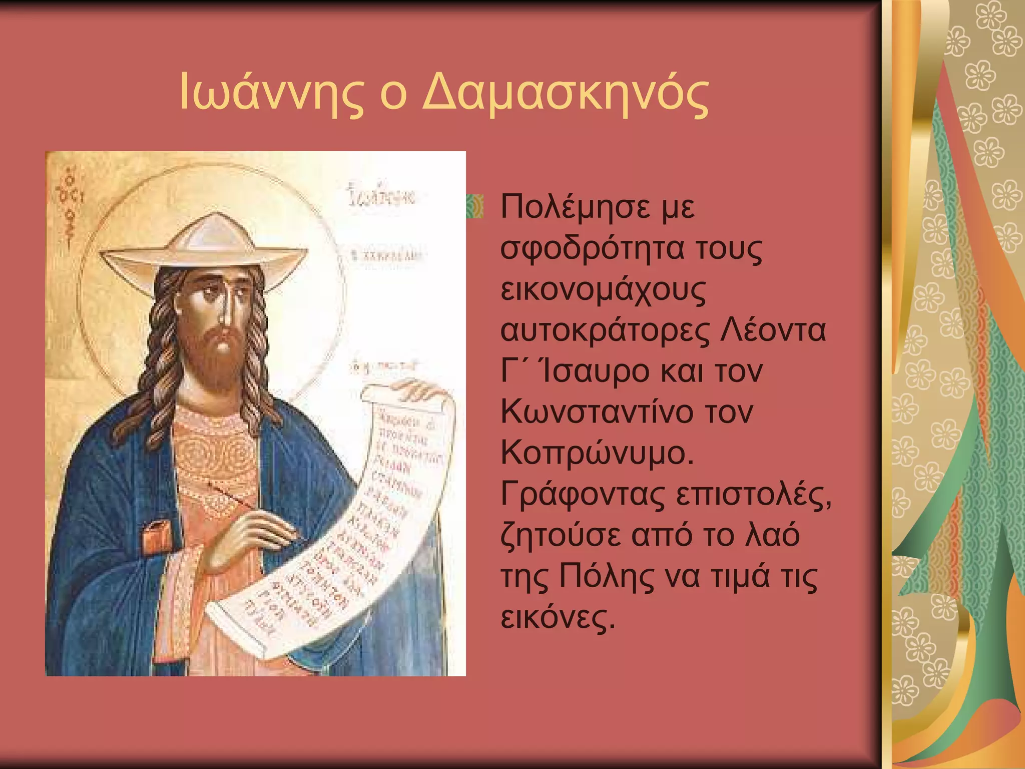 Ιωάννης ο Δαμασκηνός
Πολέμησε με
σφοδρότητα τους
εικονομάχους
αυτοκράτορες Λέοντα
Γ΄ Ίσαυρο και τον
Κωνσταντίνο τον
Κοπρώνυμο.
Γράφοντας επιστολές,
ζητούσε από το λαό
της Πόλης να τιμά τις
εικόνες.
 