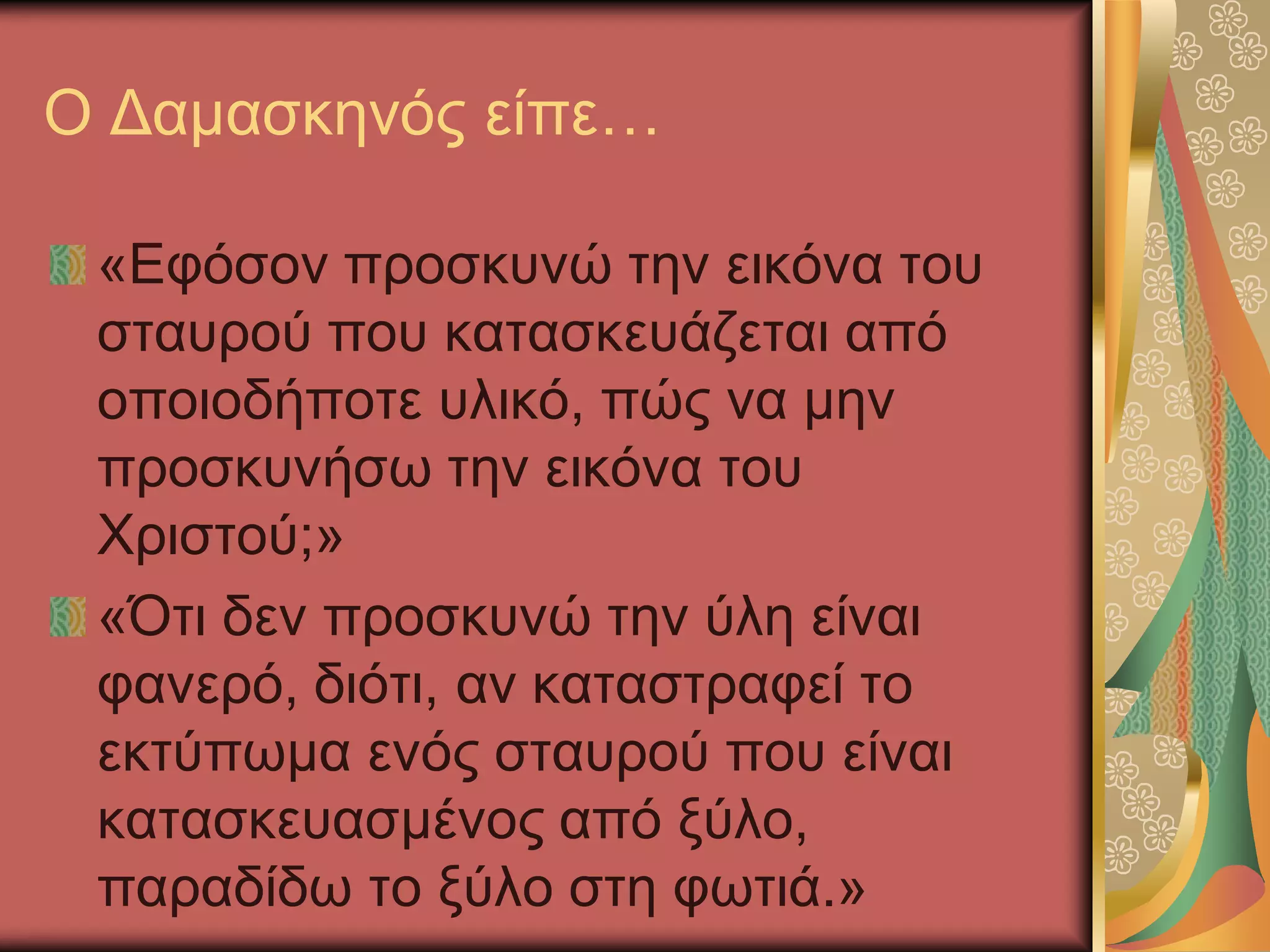 Ο Δαμασκηνός είπε…
«Εφόσον προσκυνώ την εικόνα του
σταυρού που κατασκευάζεται από
οποιοδήποτε υλικό, πώς να μην
προσκυνήσω την εικόνα του
Χριστού;»
«Ότι δεν προσκυνώ την ύλη είναι
φανερό, διότι, αν καταστραφεί το
εκτύπωμα ενός σταυρού που είναι
κατασκευασμένος από ξύλο,
παραδίδω το ξύλο στη φωτιά.»
 
