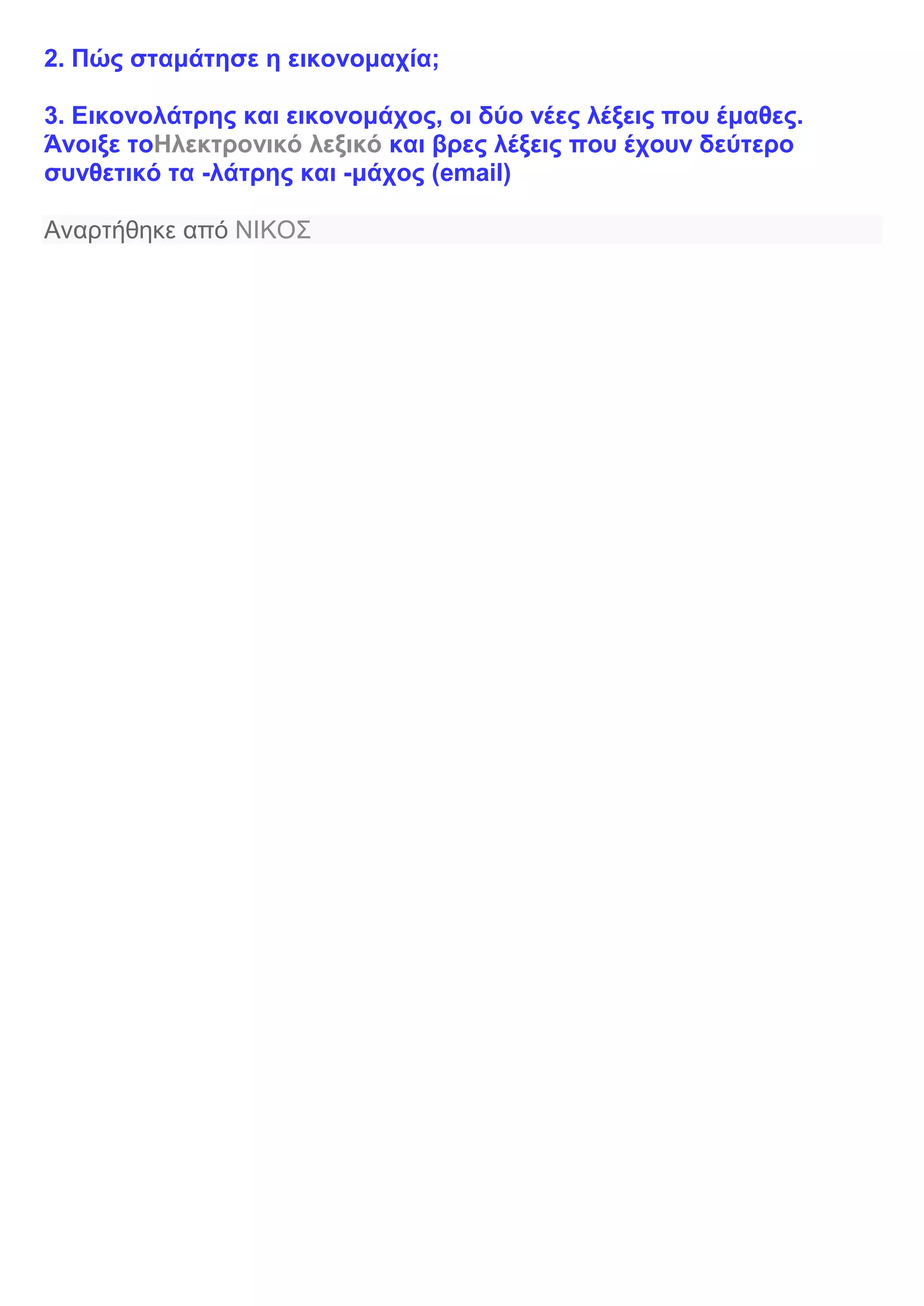 2. Πώς σταμάτησε η εικονομαχία;
3. Εικονολάτρης και εικονομάχος, οι δύο νέες λέξεις που έμαθες.
Άνοιξε τοΗλεκτρονικό λεξικό και βρες λέξεις που έχουν δεύτερο
συνθετικό τα -λάτρης και -μάχος (email)
Αναρτήθηκε από ΝΙΚΟΣ
 