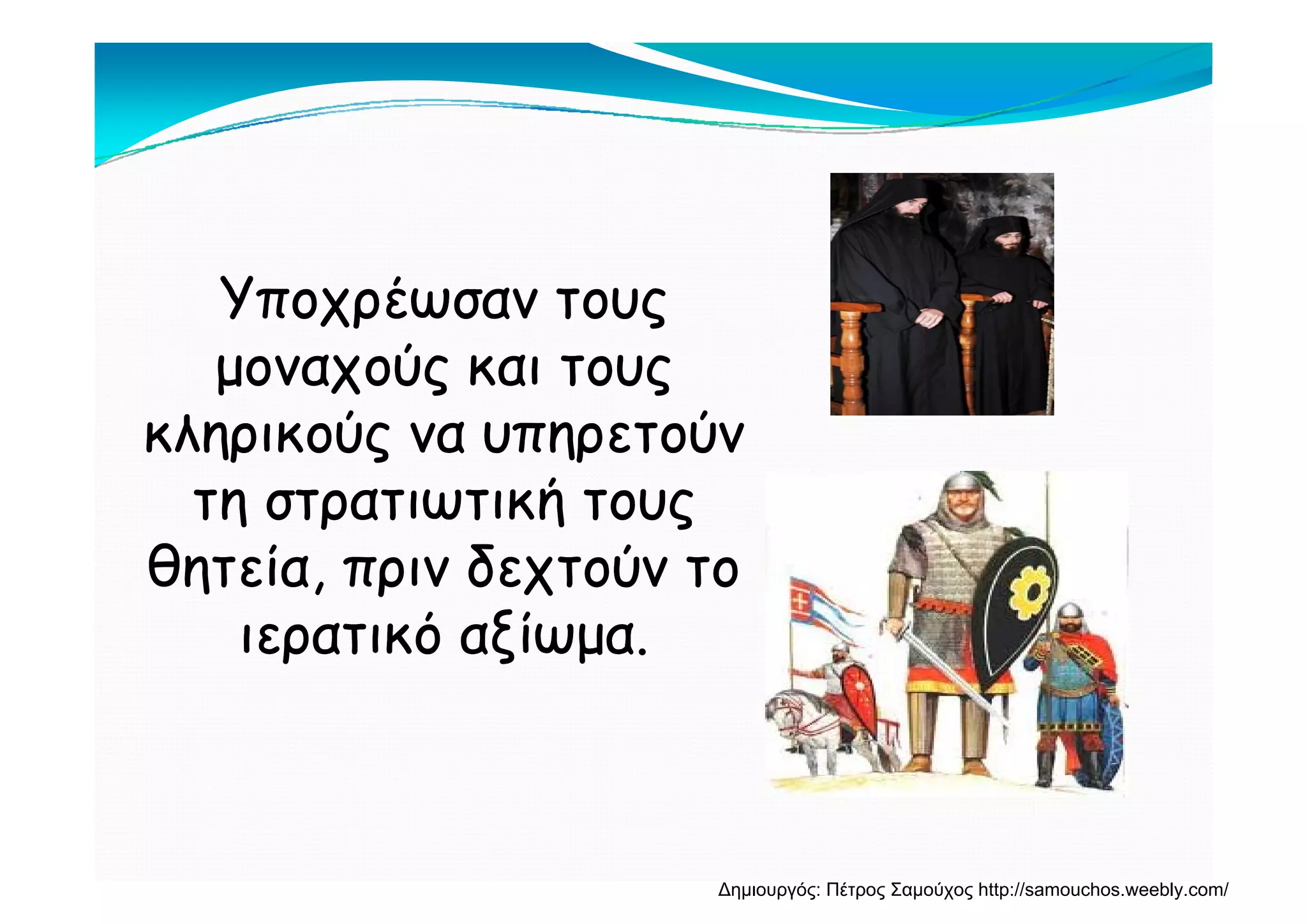 Υποχρέωσαν τουςΥποχρέωσαν τους
μοναχούς και τουςμοναχούς και τουςμοναχούς και τουςμοναχούς και τους
κληρικούς να υπηρετούνκληρικούς να υπηρετούνρ ς ρρ ς ρ
τη στρατιωτική τουςτη στρατιωτική τους
θητεία πριν δεχτούν τοθητεία πριν δεχτούν τοθητεία, πριν δεχτούν τοθητεία, πριν δεχτούν το
ιερατικό αξίωμα.ιερατικό αξίωμα.
Δημιουργός: Πέτρος Σαμούχος http://samouchos.weebly.com/
 