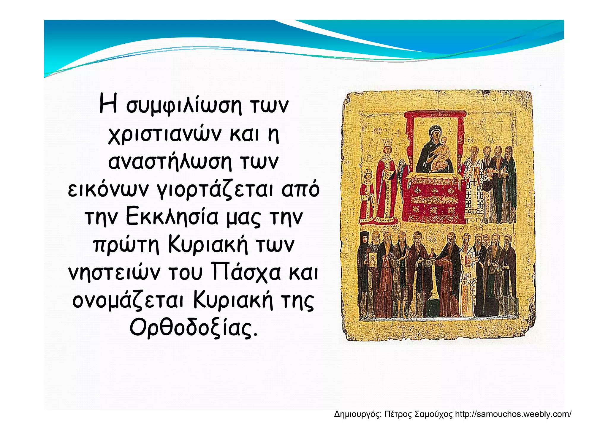 ΗΗ συμφιλίωση τωνσυμφιλίωση των
χριστιανών και ηχριστιανών και η
αναστήλωση τωναναστήλωση τωναναστήλωση τωναναστήλωση των
εικόνων γιορτάζεται απόεικόνων γιορτάζεται από
την Εκκλησία μας τηντην Εκκλησία μας τηντην Εκκλησία μας τηντην Εκκλησία μας την
πρώτη Κυριακή τωνπρώτη Κυριακή των
ώ Πάώ Πάνηστειών του Πάσχα καινηστειών του Πάσχα και
ονομάζεται Κυριακή τηςονομάζεται Κυριακή της
Ορθοδοξίας.Ορθοδοξίας.
Δημιουργός: Πέτρος Σαμούχος http://samouchos.weebly.com/
 