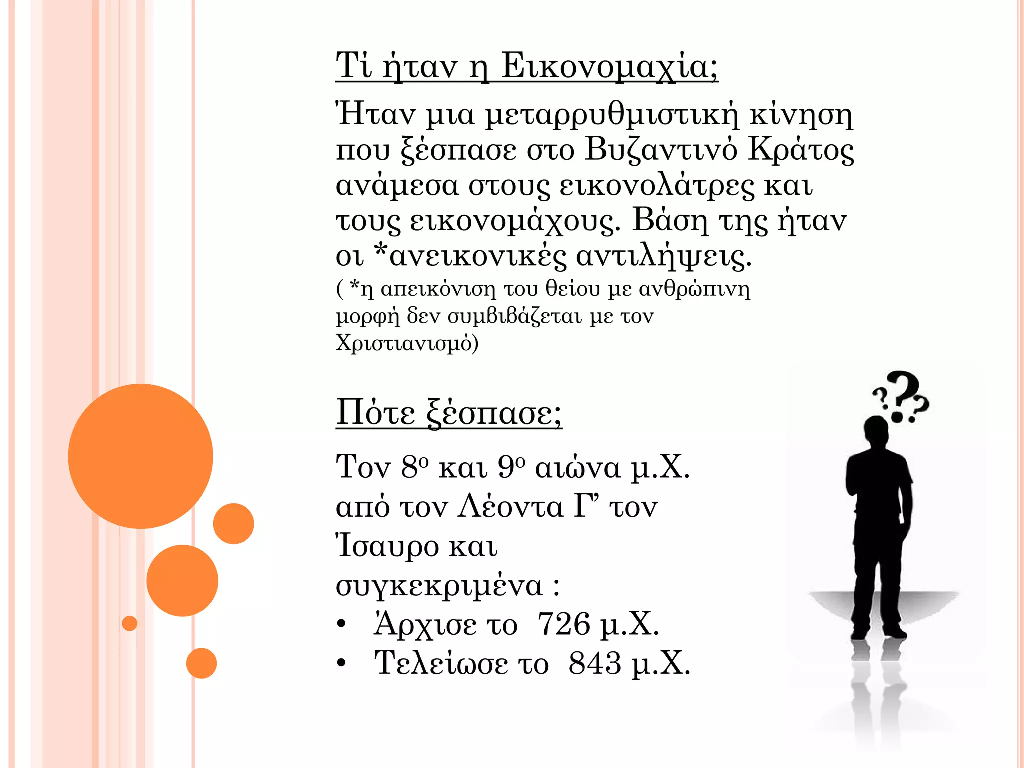 Ήταν μια μεταρρυθμιστική κίνηση
που ξέσπασε στο Βυζαντινό Κράτος
ανάμεσα στους εικονολάτρες και
τους εικονομάχους. Βάση της ήταν
οι *ανεικονικές αντιλήψεις.
Πότε ξέσπασε;
Τον 8ο και 9ο αιώνα μ.Χ.
από τον Λέοντα Γ’ τον
Ίσαυρο και
συγκεκριμένα :
• Άρχισε το 726 μ.Χ.
• Τελείωσε το 843 μ.Χ.
Τί ήταν η Εικονομαχία;
( *η απεικόνιση του θείου με ανθρώπινη
μορφή δεν συμβιβάζεται με τον
Χριστιανισμό)
 