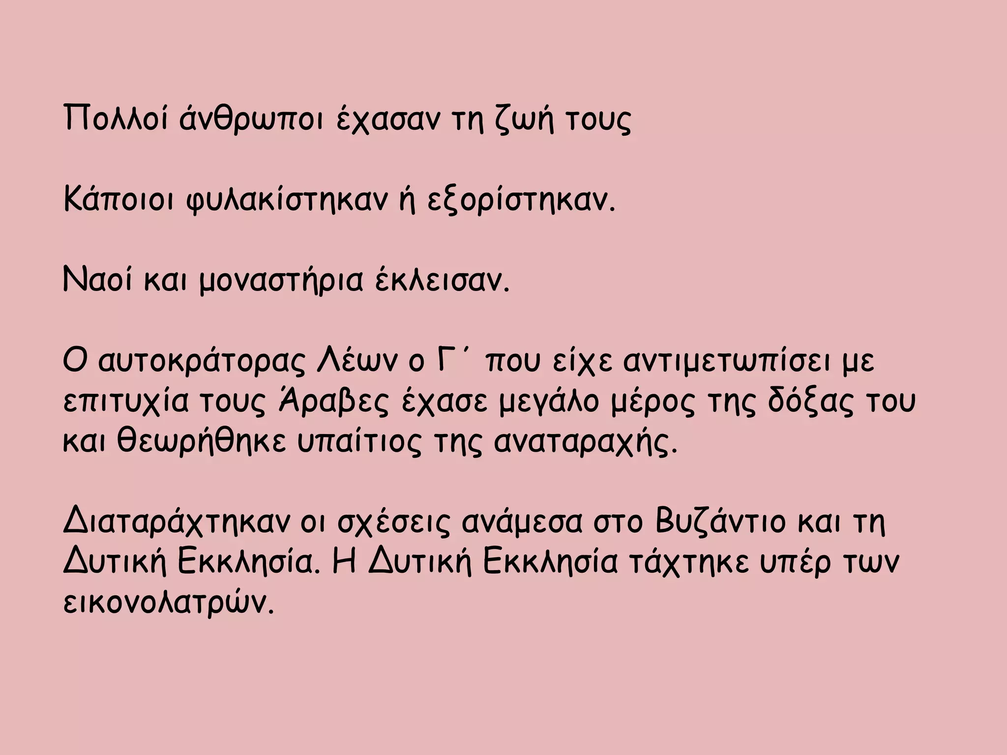 Πολλοί άνθρωποι έχασαν τη ζωή τους
Κάποιοι φυλακίστηκαν ή εξορίστηκαν.
Ναοί και μοναστήρια έκλεισαν.
Ο αυτοκράτορας Λέων ο Γ΄ που είχε αντιμετωπίσει με
επιτυχία τους Άραβες έχασε μεγάλο μέρος της δόξας του
και θεωρήθηκε υπαίτιος της αναταραχής.
Διαταράχτηκαν οι σχέσεις ανάμεσα στο Βυζάντιο και τη
Δυτική Εκκλησία. Η Δυτική Εκκλησία τάχτηκε υπέρ των
εικονολατρών.
 