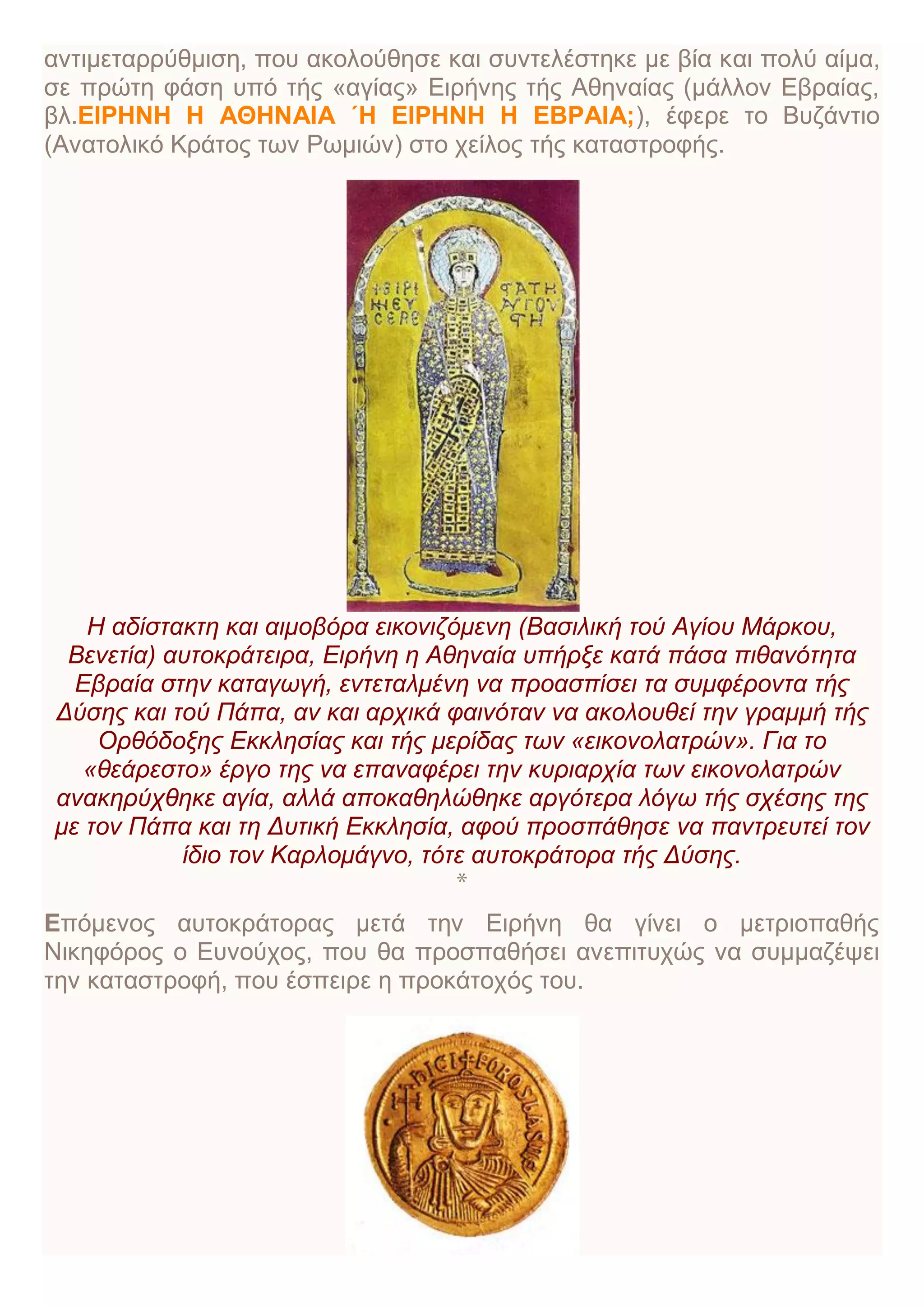 αντιμεταρρύθμιση, που ακολούθησε και συντελέστηκε με βία και πολύ αίμα,
σε πρώτη φάση υπό τής «αγίας» Ειρήνης τής Αθηναίας (μάλλον Εβραίας,
βλ.EIΡΗΝΗ Η ΑΘΗΝΑΙΑ ΄Η ΕΙΡΗΝΗ Η ΕΒΡΑΙΑ;), έφερε το Βυζάντιο
(Ανατολικό Κράτος των Ρωμιών) στο χείλος τής καταστροφής.
H αδίστακτη και αιμοβόρα εικονιζόμενη (Bασιλική τού Αγίου Μάρκου,
Βενετία) αυτοκράτειρα, Ειρήνη η Αθηναία υπήρξε κατά πάσα πιθανότητα
Εβραία στην καταγωγή, εντεταλμένη να προασπίσει τα συμφέροντα τής
Δύσης και τού Πάπα, αν και αρχικά φαινόταν να ακολουθεί την γραμμή τής
Ορθόδοξης Εκκλησίας και τής μερίδας των «εικονολατρών». Για το
«θεάρεστο» έργο της να επαναφέρει την κυριαρχία των εικονολατρών
ανακηρύχθηκε αγία, αλλά αποκαθηλώθηκε αργότερα λόγω τής σχέσης της
με τον Πάπα και τη Δυτική Εκκλησία, αφού προσπάθησε να παντρευτεί τον
ίδιο τον Καρλομάγνο, τότε αυτοκράτορα τής Δύσης.
*
Επόμενος αυτοκράτορας μετά την Ειρήνη θα γίνει ο μετριοπαθής
Νικηφόρος ο Ευνούχος, που θα προσπαθήσει ανεπιτυχώς να συμμαζέψει
την καταστροφή, που έσπειρε η προκάτοχός του.
 