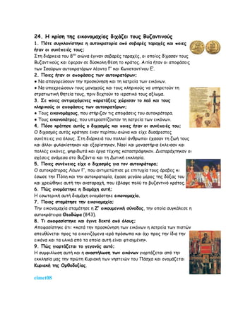 24. Η κρίση της εικονομαχίας διχάζει τους Βυζαντινούς
1. Πότε συγκλονίστηκε η αυτοκρατορία από σοβαρές ταραχές και ποιες
ήταν οι συνέπειές τους;
Στη διάρκεια του 8ου
αιώνα έγιναν σοβαρές ταραχές, οι οποίες δίχασαν τους
Βυζαντινούς και έφεραν σε δύσκολη θέση το κράτος. Αιτία ήταν οι αποφάσεις
των Ισαύρων αυτοκρατόρων λέοντα Γ’ και Κωνσταντίνου Ε’.
2. Ποιες ήταν οι αποφάσεις των αυτοκρατόρων;
● Να απαγορεύσουν την προσκύνηση και τη λατρεία των εικόνων.
● Να υποχρεώσουν τους μοναχούς και τους κληρικούς να υπηρετούν τη
στρατιωτική θητεία τους, πριν δεχτούν το ιερατικό τους αξίωμα.
3. Σε ποιες αντιμαχόμενες παρατάξεις χώρισαν το λαό και τους
κληρικούς οι αποφάσεις των αυτοκρατόρων;
● Τους εικονομάχους, που στήριζαν τις αποφάσεις του αυτοκράτορα.
● Τους εικονολάτρες, που υπερασπίζονταν τη λατρεία των εικόνων.
4. Πόσο κράτησε αυτός ο διχασμός και ποιες ήταν οι συνέπειές του;
Ο διχασμός αυτός κράτησε έναν περίπου αιώνα και είχε δυσάρεστες
συνέπειες για όλους. Στη διάρκειά του πολλοί άνθρωποι έχασαν τη ζωή τους
και άλλοι φυλακίστηκαν και εξορίστηκαν. Ναοί και μοναστήρια έκλεισαν και
πολλές εικόνες, ψηφιδωτά και έργα τέχνης καταστράφηκαν. Διαταράχτηκαν οι
σχέσεις ανάμεσα στο Βυζάντιο και τη Δυτική εκκλησία.
5. Ποιες συνέπειες είχε ο διχασμός για τον αυτοκράτορα;
Ο αυτοκράτορας Λέων Γ’, που αντιμετώπισε με επιτυχία τους άραβες κι
έσωσε την Πόλη και την αυτοκρατορία, έχασε μεγάλο μέρος της δόξας του
και χρεώθηκε αυτή την αναταραχή, που έβλαψε πολύ το βυζαντινό κράτος.
6. Πώς ονομάστηκε η διαμάχη αυτή;
Η εσωτερική αυτή διαμάχη ονομάστηκε εικονομαχία.
7. Ποιος σταμάτησε την εικονομαχία;
Την εικονομαχία σταμάτησε η Ζ’ οικουμενική σύνοδος, την οποία συγκάλεσε η
αυτοκράτειρα Θεοδώρα (843).
8. Τι αποφασίστηκε και έγινε δεκτό από όλους;
Αποφασίστηκε ότι: «κατά την προσκύνηση των εικόνων η λατρεία των πιστών
απευθύνεται προς τα εικονιζόμενα ιερά πρόσωπα και όχι προς την ίδια την
εικόνα και τα υλικά από τα οποία αυτή είναι φτιαγμένη».
9. Πώς γιορτάζεται το γεγονός αυτό;
Η συμφιλίωση αυτή και η αναστήλωση των εικόνων γιορτάζεται από την
εκκλησία μας την πρώτη Κυριακή των νηστειών του Πάσχα και ονομάζεται
Κυριακή της Ορθοδοξίας.
eimet08
 