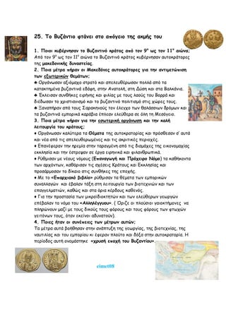 25. Το Βυζάντιο φτάνει στο απόγειο της ακμής του
1. Ποιοι κυβέρνησαν το Βυζαντινό κράτος από τον 9ο
ως τον 11ο
αιώνα;
Από τον 9ο
ως τον 11ο
αιώνα το Βυζαντινό κράτος κυβέρνησαν αυτοκράτορες
της μακεδονικής δυναστείας.
2. Ποια μέτρα πήραν οι Μακεδόνες αυτοκράτορες για την αντιμετώπιση
των εξωτερικών θεμάτων;
♣ Οργάνωσαν αξιόμαχο στρατό και απελευθέρωσαν πολλά από τα
κατακτημένα βυζαντινά εδάφη, στην Ανατολή, στη Δύση και στα Βαλκάνια.
♣ Έκλεισαν συνθήκες ειρήνης και φιλίας με τους λαούς του Βορρά και
διέδωσαν το χριστιανισμό και το βυζαντινό πολιτισμό στις χώρες τους.
♣ Ξαναπήραν από τους Σαρακηνούς τον έλεγχο των θαλάσσιων δρόμων και
τα βυζαντινά εμπορικά καράβια έπλεαν ελεύθερα σε όλη τη Μεσόγειο.
3. Ποια μέτρα πήραν για την εσωτερική οργάνωση και την καλή
λειτουργία του κράτους;
♦ Οργάνωσαν καλύτερα τα Θέματα της αυτοκρατορίας και πρόσθεσαν σ’ αυτά
και νέα από τις απελευθερωμένες και τις ακριτικές περιοχές.
♦ Επανέφεραν την ηρεμία στην ταραγμένη από τις διαμάχες της εικονομαχίας
εκκλησία και την έστρεψαν σε έργα ειρηνικά και φιλανθρωπικά.
♦ Ρύθμισαν με νέους νόμους (Επαναγωγή και Πρόχειρο Νόμο) τα καθήκοντα
των αρχόντων, καθόρισαν τις σχέσεις Κράτους και Εκκλησίας και
προσάρμοσαν το δίκαιο στις συνθήκες της εποχής.
♦ Με το «Επαρχιακό βιβλίο» ρύθμισαν τα θέματα των εμπορικών
συναλλαγών και έβαλαν τάξη στη λειτουργία των βιοτεχνιών και των
επαγγελματιών, καθώς και στα όρια κέρδους καθενός.
♦ Για την προστασία των μικροϊδιοκτητών και των ελεύθερων γεωργών
επέβαλαν το νόμο του «Αλληλέγγυου». ( Όριζε οι πλούσιοι γαιοκτήμονες να
πληρώνουν μαζί με τους δικούς τους φόρους και τους φόρους των φτωχών
γειτόνων τους, όταν εκείνοι αδυνατούν).
4. Ποιες ήταν οι συνέπειες των μέτρων αυτών;
Τα μέτρα αυτά βοήθησαν στην ανάπτυξη της γεωργίας, της βιοτεχνίας, της
ναυτιλίας και του εμπορίου κι έφεραν πλούτο και δόξα στην αυτοκρατορία. Η
περίοδος αυτή ονομάστηκε «χρυσή εποχή του Βυζαντίου».
eimet08
 
