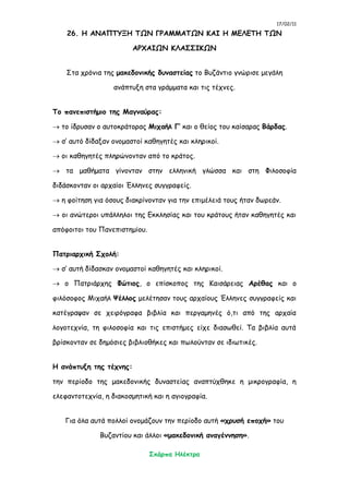 17/02/11
Σκάρπα Ηλέκτρα
26. Η ΑΝΑΠΤΥΞΗ ΤΩΝ ΓΡΑΜΜΑΤΩΝ ΚΑΙ Η ΜΕΛΕΤΗ ΤΩΝ
ΑΡΧΑΙΩΝ ΚΛΑΣΣΙΚΩΝ
Στα χρόνια της μακεδονικής δυναστείας το Βυζάντιο γνώρισε μεγάλη
ανάπτυξη στα γράμματα και τις τέχνες.
Το πανεπιστήμιο της Μαγναύρας:
 το ίδρυσαν ο αυτοκράτορας Μιχαήλ Γ’ και ο θείος του καίσαρας Βάρδας.
 σ’ αυτό δίδαξαν ονομαστοί καθηγητές και κληρικοί.
 οι καθηγητές πληρώνονταν από το κράτος.
 τα μαθήματα γίνονταν στην ελληνική γλώσσα και στη Φιλοσοφία
διδάσκονταν οι αρχαίοι Έλληνες συγγραφείς.
 η φοίτηση για όσους διακρίνονταν για την επιμέλειά τους ήταν δωρεάν.
 οι ανώτεροι υπάλληλοι της Εκκλησίας και του κράτους ήταν καθηγητές και
απόφοιτοι του Πανεπιστημίου.
Πατριαρχική Σχολή:
 σ’ αυτή δίδασκαν ονομαστοί καθηγητές και κληρικοί.
 ο Πατριάρχης Φώτιος, ο επίσκοπος της Καισάρειας Αρέθας και ο
φιλόσοφος Μιχαήλ Ψέλλος μελέτησαν τους αρχαίους Έλληνες συγγραφείς και
κατέγραψαν σε χειρόγραφα βιβλία και περγαμηνές ό,τι από της αρχαία
λογοτεχνία, τη φιλοσοφία και τις επιστήμες είχε διασωθεί. Τα βιβλία αυτά
βρίσκονταν σε δημόσιες βιβλιοθήκες και πωλούνταν σε ιδιωτικές.
Η ανάπτυξη της τέχνης:
την περίοδο της μακεδονικής δυναστείας αναπτύχθηκε η μικρογραφία, η
ελεφαντοτεχνία, η διακοσμητική και η αγιογραφία.
Για όλα αυτά πολλοί ονομάζουν την περίοδο αυτή «χρυσή εποχή» του
Βυζαντίου και άλλοι «μακεδονική αναγέννηση».
 