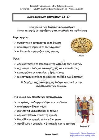 Ιστορία Ε΄ Δημοτικού – «Στα βυζαντινά χρόνια»
Ενότητα Ε΄: Η μεγάλη ακμή του βυζαντινού κράτους – Ανακεφαλαίωση
Σαμούχος Πέτρος©
Στα χρόνια των Ισαύρων αυτοκρατόρων
έγιναν τολμηρές μεταρρυθμίσεις στη νομοθεσία και τη διοίκηση
Συγκεκριμένα:
 χωρίστηκε η αυτοκρατορία σε θέματα
 ψηφίστηκαν νόμοι υπέρ των αγροτών
 οι δικαστές εφάρμοζαν τους νόμους
Όμως:
 δημιουργήθηκε το πρόβλημα της λατρείας των εικόνων
 διχάστηκε ο λαός σε εικονομάχους και εικονολάτρες
 καταστράφηκαν ανεκτίμητα έργα τέχνης
 η εικονομαχία σκίασε το έργο και τη δόξα των Ισαύρων
Η διαμάχη της εικονομαχίας λύθηκε οριστικά με την
αναστήλωση των εικόνων.
Στα χρόνια των Μακεδόνων αυτοκρατόρων
 το κράτος αναδιοργανώθηκε και μεγάλωσε
 ψηφίστηκαν δίκαιοι νόμοι
 άνθισαν τα γράμματα και οι τέχνες
 δημιουργήθηκαν ανώτατες σχολές
 διασώθηκαν αρχαία ελληνικά κείμενα
 προόδευσε η γεωργία, η βιοτεχνία και το εμπόριο
Ανακεφαλαίωση μαθημάτων 23-27
Λέων Γ΄
Βασίλειος Β΄
Δημιουργός: Πέτρος Σαμούχος
http://samouchos.weebly.com/
 