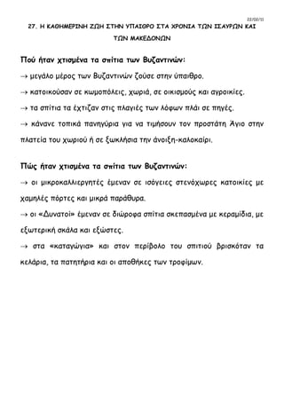 22/02/11
27. Η ΚΑΘΗΜΕΡΙΝΗ ΖΩΗ ΣΤΗΝ ΥΠΑΙΘΡΟ ΣΤΑ ΧΡΟΝΙΑ ΤΩΝ ΙΣΑΥΡΩΝ ΚΑΙ
ΤΩΝ ΜΑΚΕΔΟΝΩΝ
Πού ήταν χτισμένα τα σπίτια των Βυζαντινών:
 μεγάλο μέρος των Βυζαντινών ζούσε στην ύπαιθρο.
 κατοικούσαν σε κωμοπόλεις, χωριά, σε οικισμούς και αγροικίες.
 τα σπίτια τα έχτιζαν στις πλαγιές των λόφων πλάι σε πηγές.
 κάνανε τοπικά πανηγύρια για να τιμήσουν τον προστάτη Άγιο στην
πλατεία του χωριού ή σε ξωκλήσια την άνοιξη-καλοκαίρι.
Πώς ήταν χτισμένα τα σπίτια των Βυζαντινών:
 οι μικροκαλλιεργητές έμεναν σε ισόγειες στενόχωρες κατοικίες με
χαμηλές πόρτες και μικρά παράθυρα.
 οι «Δυνατοί» έμεναν σε διώροφα σπίτια σκεπασμένα με κεραμίδια, με
εξωτερική σκάλα και εξώστες.
 στα «καταγώγια» και στον περίβολο του σπιτιού βρισκόταν τα
κελάρια, τα πατητήρια και οι αποθήκες των τροφίμων.
 