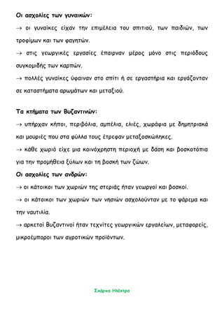 Σκάρπα Ηλέκτρα
Οι ασχολίες των γυναικών:
 οι γυναίκες είχαν την επιμέλεια του σπιτιού, των παιδιών, των
τροφίμων και των φαγητών.
 στις γεωργικές εργασίες έπαιρναν μέρος μόνο στις περιόδους
συγκομιδής των καρπών.
 πολλές γυναίκες ύφαιναν στο σπίτι ή σε εργαστήρια και εργάζονταν
σε καταστήματα αρωμάτων και μεταξιού.
Τα κτήματα των Βυζαντινών:
 υπήρχαν κήποι, περιβόλια, αμπέλια, ελιές, χωράφια με δημητριακά
και μουριές που στα φύλλα τους έτρεφαν μεταξοσκώληκες.
 κάθε χωριό είχε μια κοινόχρηστη περιοχή με δάση και βοσκοτόπια
για την προμήθεια ξύλων και τη βοσκή των ζώων.
Οι ασχολίες των ανδρών:
 οι κάτοικοι των χωριών της στεριάς ήταν γεωργοί και βοσκοί.
 οι κάτοικοι των χωριών των νησιών ασχολούνταν με το ψάρεμα και
την ναυτιλία.
 αρκετοί Βυζαντινοί ήταν τεχνίτες γεωργικών εργαλείων, μεταφορείς,
μικροέμποροι των αγροτικών προϊόντων.
 