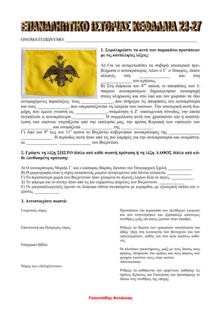 Γκουτσίδης Αντώνιος
ΟΝΟΜΑΤΕΠΩΝΥΜΟ: ___________________________________________________________
1. Συμπληρώστε τα κενά των παρακάτω προτάσεων
με τις κατάλληλες λέξεις:
Α) Για να αντιμετωπίσει τα σοβαρά εσωτερικά προ-
βλήματα ο αυτοκράτορας Λέων ο Γ΄ ο Ίσαυρος, έκανε
αλλαγές στη ______________ και στη
______________ του κράτους.
Β) Στη διάρκεια του 8ου
αιώνα, οι αποφάσεις των Ι-
σαύρων αυτοκρατόρων δημιούργησαν αναταραχή
στους κληρικούς και στο λαό και τον χώρισαν σε δύο
αντιμαχόμενες παρατάξεις: τους ______________, που στήριζαν τις αποφάσεις του αυτοκράτορα
και τους ______________, που υπερασπίζονταν τη λατρεία των εικόνων. Την εσωτερική αυτή δια-
μάχη, που έμεινε γνωστή ως ______________, σταμάτησε η Ζ΄ οικουμενική σύνοδος, την οποία
συγκάλεσε η αυτοκράτειρα ______________. Η συμφιλίωση αυτή των χριστιανών και η αναστή-
λωση των εικόνων γιορτάζεται από την εκκλησία μας, την πρώτη Κυριακή των νηστειών του
______________ και ονομάζεται ______________ της ______________.
Γ) Από τον 9ο
έως τον 11ο
αιώνα το Βυζάντιο κυβέρνησαν αυτοκράτορες της ______________
______________. Η περίοδος αυτή ήταν από τις πιο λαμπρές για την αυτοκρατορία και ονομάστη-
κε ______________ ______________ του Βυζαντίου.
2. Γράψτε τη λέξη ΣΩΣΤΟ δίπλα από κάθε σωστή πρόταση ή τη λέξη ΛΑΘΟΣ δίπλα από κά-
θε λανθασμένη πρόταση:
Α) Ο αυτοκράτορας Μιχαήλ Γ΄ και ο καίσαρας Βάρδας ίδρυσαν την Πατριαρχική Σχολή. ____________
Β) Η μικρογραφία είναι η τέχνη κατασκευής μικρών αντικειμένων από δόντια ελέφαντα. ____________
Γ) Τα περισσότερα χωριά των Βυζαντινών ήταν χτισμένα σε πλαγιές λόφων πλάι σε πηγές. ___________
Δ) Το ψάρεμα και το κυνήγι ήταν από τις πιο ευχάριστες ασχολίες των Βυζαντινών. ____________
Ε) Οι μικροκαλλιεργητές έμεναν σε διώροφα σπίτια σκεπασμένα με κεραμίδια, με εξωτερική σκάλα και ε-
ξώστες. ____________
3. Αντιστοιχίστε σωστά:
Γεωργικός νόμος Προστάτευε την περιουσία των ελεύθερων γεωργών
και των κτηνοτρόφων και εξασφάλιζε καλύτερες
συνθήκες ζωής για όσους ζούσαν στην ύπαιθρο.
Επαναγωγή και Πρόχειρος νόμος Ρύθμιζε τα θέματα των εμπορικών συναλλαγών και
έβαζε τάξη στη λειτουργία των βιοτεχνών και των
επαγγελματιών, καθώς και στα όρια κέρδους καθε-
νός.
Επαρχιακό βιβλίο
Οι πλούσιοι γαιοκτήμονες, μαζί με τους δικούς τους
φόρους, πλήρωναν στο κράτος και τους φόρους των
φτωχών γειτόνων τους, όταν εκείνοι
Αδυνατούσαν.
Νόμος του «Αλληλέγγυου»
Ρύθμιζε τα καθήκοντα των αρχόντων, καθόριζε τις
σχέσεις Κράτους και Εκκλησίας και προσάρμοζε το
δίκαιο στις συνθήκες της εποχής.
 