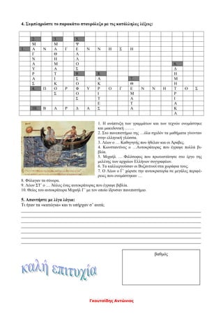 Γκουτσίδης Αντώνιος
4. Συμπληρώστε το παρακάτω σταυρόλεξο με τις κατάλληλες λέξεις:
2. 3. 5.
Μ Μ Ψ
1. Α Ν Α Γ Ε Ν Ν Η Σ Η
Γ Θ Λ
Ν Η Λ
Α Μ Ο 6.
Υ Α Σ Δ
Ρ Τ 9. 8. Η
Α Ι Σ Α 7. Μ
Σ Κ Ο Κ Θ Η
4. Π Ο Ρ Φ Υ Ρ Ο Γ Ε Ν Ν Η Τ Ο Σ
Σ Ο Ι Μ Ρ
Σ Τ Α Ι
Ε Τ Α
10. Β Α Ρ Δ Α Σ Α Κ
Α
1. Η ανάπτυξη των γραμμάτων και των τεχνών ονομάστηκε
και μακεδονική …….
2. Στο πανεπιστήμιο της …όλα σχεδόν τα μαθήματα γίνονταν
στην ελληνική γλώσσα.
3. Λέων ο … Καθηγητής που ήθελαν και οι Άραβες.
4. Κωνσταντίνος ο …Αυτοκράτορας που έγραψε πολλά βι-
βλία.
5. Μιχαήλ … Φιλόσοφος που πρωτοστάτησε στο έργο της
μελέτης των αρχαίων Ελλήνων συγγραφέων.
6. Τα καλλιεργούσαν οι Βυζαντινοί στα χωράφια τους.
7. Ο Λέων ο Γ΄ χώρισε την αυτοκρατορία σε μεγάλες περιφέ-
ρειες που ονομάστηκαν …
8. Φύλαγαν τα σύνορα.
9. Λέων ΣΤ΄ ο … Άλλος ένας αυτοκράτορας που έγραψε βιβλία.
10. Θείος του αυτοκράτορα Μιχαήλ Γ΄ με τον οποίο ίδρυσαν πανεπιστήμιο.
5. Απαντήστε με λίγα λόγια:
Τι ήταν τα «κατώγια» και τι υπήρχαν σ’ αυτά;
________________________________________________________________________________
________________________________________________________________________________
________________________________________________________________________________
________________________________________________________________________________
________________________________________________________________________________
________________________________________________________________________________
________________________________________________________________________________
βαθμός
 