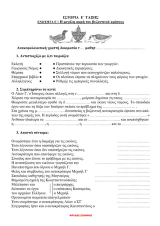 ΦΡΥΔΑΣ ΙΩΑΝΝΗΣ
ΙΣΤΟΡΙΑ Ε΄ ΤΑΞΗΣ
ΕΝΟΤΗΤΑ Ε΄: Η μεγάλη ακμή του βυζαντινού κράτους
Ανακεφαλαιωτική γραπτή δοκιμασία τ…. μαθητ…… …………………………………
1. Αντιστοιχίζω με ό,τι ταιριάζει:
Εκλογή ● ● Προστάτευε την περιουσία των γεωργών.
Γεωργικός Νόμος ● ● Διοικητικές περιφέρειες.
Θέματα ● ● Συλλογή νόμων που εκσυγχρόνιζαν παλιότερους.
Επαρχιακό βιβλίο ● ● Οι πλούσιοι έπρεπε να πληρώνουν τους φόρους των φτωχών.
Αλληλέγγυος ● ● Ρύθμιζε τις εμπορικές συναλλαγές.
2. Συμπληρώνω τα κενά:
Ο Λέων Γ,΄ο Ίσαυρος έκανε αλλαγές στη ν………………………και στη δ……………………... .
Χώρισε την αυτοκρατορία σε …………………., μοίρασε δημόσια γη στους………………….... .
Θεωρούσε μεγαλύτερο αγαθό τη δ…………………... και έκανε νέους νόμους. Το σπουδαίο
έργο του και τη δόξα των Ισαύρων σκίασε το πρόβλημα της ………………………… .
Στα χρόνια της μ……………………...δυναστείας η βυζαντινή αυτοκρατορία έφτασε στο από-
γειο της ακμής του. Η περίοδος αυτή ονομάστηκε « …………………………………………….. »
Άνθισαν ιδιαίτερα τα ………………………… και οι ………………………… και αναπτύχθηκαν
η ……………………….., η ……………………..., η …………………….. και το …………………… .
3. Απαντώ σύντομα:
Ονομάστηκε έτσι η διαμάχη για τις εικόνες. …………………………
Έτσι λέγονταν όσοι υποστήριζαν τις εικόνες. …………………………
Έτσι λέγονταν όσοι δεν υποστήριζαν τις εικόνες. …………………………
Αυτοκράτειρα που επανέφερε τις εικόνες. …………………………
Σύνοδος που έλυσε το πρόβλημα με τις εικόνες. …………………………
Η αναστήλωση των εικόνων γιορτάζεται την ……………………………………………
Πανεπιστήμιο που ίδρυσε ο Μιχαήλ Γ.΄ …………………………
Θείος και σύμβουλος του αυτοκράτορα Μιχαήλ Γ΄ …………………………
Σπουδαίος καθηγητής της Μαγναύρας ……………………………………………
Φημισμένη σχολή της Κωνσταντινούπολης .…………………………………………...
Μελέτησαν και ο πατριάρχης …………………………
διέσωσαν τα έργα ο επίσκοπος Καισαρείας …………………………
των αρχαίων Ελλήνων. ο Μιχαήλ …………………………
Οργανωμένα σωματεία επαγγελματιών …………………………
Έτσι ονομάστηκε ο αυτοκράτορας Λέων ο ΣΤ΄ …………………………
Συγγραφέας ήταν και ο αυτοκράτορας Κωνσταντίνος ο …………………………
 