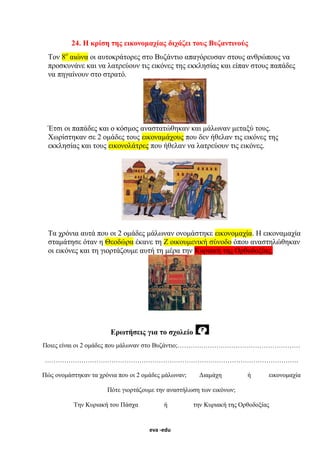 eva -edu
24. Η κρίση της εικονομαχίας διχάζει τους Βυζαντινούς
Τον 8ο
αιώνα οι αυτοκράτορες στο Βυζάντιο απαγόρευσαν στους ανθρώπους να
προσκυνάνε και να λατρεύουν τις εικόνες της εκκλησίας και είπαν στους παπάδες
να πηγαίνουν στο στρατό.
Έτσι οι παπάδες και ο κόσμος αναστατώθηκαν και μάλωναν μεταξύ τους.
Χωρίστηκαν σε 2 ομάδες τους εικοναμάχους που δεν ήθελαν τις εικόνες της
εκκλησίας και τους εικονολάτρες που ήθελαν να λατρεύουν τις εικόνες.
Τα χρόνια αυτά που οι 2 ομάδες μάλωναν ονομάστηκε εικονομαχία. Η εικοναμαχία
σταμάτησε όταν η Θεοδώρα έκανε τη Ζ οικουμενική σύνοδο όπου αναστηλώθηκαν
οι εικόνες και τη γιορτάζουμε αυτή τη μέρα την Κυριακή της Ορθοδοξίας.
Ερωτήσεις για το σχολείο
Ποιες είναι οι 2 ομάδες που μάλωναν στο Βυζάντιο;…………………………………………………
……………………………………………………………………………………………………….
Πώς ονομάστηκαν τα χρόνια που οι 2 ομάδες μάλωναν; Διαμάχη ή εικονομαχία
Πότε γιορτάζουμε την αναστήλωση των εικόνων;
Την Κυριακή του Πάσχα ή την Κυριακή της Ορθοδοξίας
 