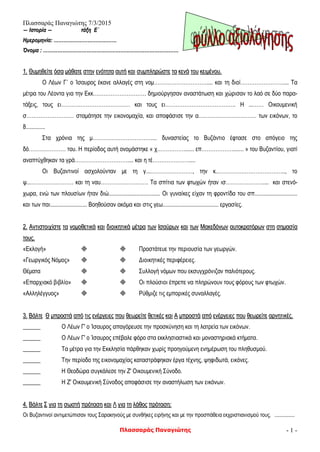 Πλασσαράς Παναγιώτης 7/3/2015
Πλασσαράς Παναγιώτης - 1 -
―― ΙΙσσττοορρίίαα ―― ττάάξξηη ΕΕ΄΄
ΗΗμμεερροομμηηννίίαα:: ……………………………………………………………………
ΌΌννοομμαα :: ……………………………………………………………………………………………………………………………………………………
11.. ΘΘυυμμηηθθεείίττεε όόσσαα μμάάθθααττεε σσττηηνν εεννόόττηητταα ααυυττήή κκααιι σσυυμμππλληηρρώώσσττεε τταα κκεεννάά ττοουυ κκεειιμμέέννοουυ..
Ο Λέων Γ΄ ο Ίσαυρος έκανε αλλαγές στη νομ………………………….... και τη διοί…………………….... Τα
μέτρα του Λέοντα για την Εκκ………………………… δημιούργησαν αναστάτωση και χώρισαν το λαό σε δύο παρα-
τάξεις, τους ει………………………………… και τους ει…………………………………. Η ...…… Οικουμενική
σ……………………… σταμάτησε την εικονομαχία, και αποφάσισε την α…………………………… των εικόνων, το
8.............
Στα χρόνια της μ…………………………….... δυναστείας το Βυζάντιο έφτασε στο απόγειο της
δό………………… του. Η περίοδος αυτή ονομάστηκε « χ……………....... επ………………....... » του Βυζαντίου, γιατί
αναπτύχθηκαν τα γρά………………………….... και η τέ…………………....
Οι Βυζαντινοί ασχολούνταν με τη γ...……………………, την κ..……………………………….., το
ψ...…………………… και τη ναυ……………………… Τα σπίτια των φτωχών ήταν ισ………………….... και στενό-
χωρα, ενώ των πλουσίων ήταν διώ................................... Οι γυναίκες είχαν τη φροντίδα του σπ.............................
και των παι......................... Βοηθούσαν ακόμα και στις γεω...................................... εργασίες.
22.. ΑΑννττιισσττοοιιχχίίσσττεε τταα ννοομμοοθθεεττιικκάά κκααιι δδιιοοιικκηηττιικκάά μμέέττρραα ττωωνν ΙΙσσααύύρρωωνν κκααιι ττωωνν ΜΜαακκεεδδόόννωωνν ααυυττοοκκρρααττόόρρωωνν σσττηη σσηημμαασσίίαα
ττοουυςς..
«Εκλογή»   Προστάτευε την περιουσία των γεωργών.
«Γεωργικός Νόμος»   Διοικητικές περιφέρειες.
Θέματα   Συλλογή νόμων που εκσυγχρόνιζαν παλιότερους.
«Επαρχιακό βιβλίο»   Οι πλούσιοι έπρεπε να πληρώνουν τους φόρους των φτωχών.
«Αλληλέγγυος»   Ρύθμιζε τις εμπορικές συναλλαγές.
33.. ΒΒάάλλττεε ΘΘ μμππρροοσσττάά ααππόό ττιιςς εεννέέρργγεειιεεςς πποουυ θθεεωωρρεείίττεε θθεεττιικκέέςς κκααιι ΑΑ μμππρροοσσττάά ααππόό εεννέέρργγεειιεεςς πποουυ θθεεωωρρεείίττεε ααρρννηηττιικκέέςς..
______ Ο Λέων Γ' ο Ίσαυρος απαγόρευσε την προσκύνηση και τη λατρεία των εικόνων.
______ Ο Λέων Γ' ο Ίσαυρος επέβαλε φόρο στα εκκλησιαστικά και μοναστηριακά κτήματα.
______ Τα μέτρα για την Εκκλησία πάρθηκαν χωρίς προηγούμενη ενημέρωση του πληθυσμού.
______ Την περίοδο της εικονομαχίας καταστράφηκαν έργα τέχνης, ψηφιδωτά, εικόνες.
______ Η Θεοδώρα συγκάλεσε την Ζ' Οικουμενική Σύνοδο.
______ Η Ζ' Οικουμενική Σύνοδος αποφάσισε την αναστήλωση των εικόνων.
44.. ΒΒάάλλττεε ΣΣ γγιιαα ττηη σσωωσσττήή ππρρόότταασσηη κκααιι ΛΛ γγιιαα ττηη λλάάθθοοςς ππρρόότταασσηη::
Οι Βυζαντινοί αντιμετώπισαν τους Σαρακηνούς με συνθήκες ειρήνης και με την προσπάθεια εκχριστιανισμού τους. ...............
 