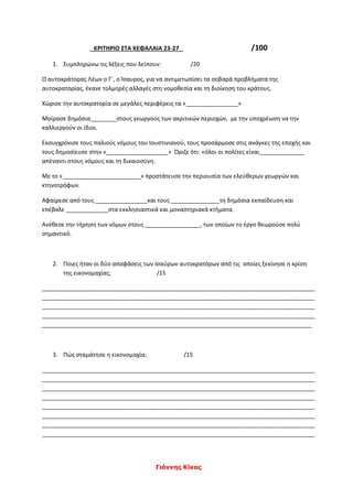 Γιάννης Κίκας
ΚΡΙΤΗΡΙΟ ΣΤΑ ΚΕΦΑΛΑΙΑ 23-27 /100
1. Συμπληρώνω τις λέξεις που λείπουν: /20
Ο αυτοκράτορας Λέων ο Γ΄, ο Ίσαυρος, για να αντιμετωπίσει τα σοβαρά προβλήματα της
αυτοκρατορίας, έκανε τολμηρές αλλαγές στη νομοθεσία και τη διοίκηση του κράτους.
Χώρισε την αυτοκρατορία σε μεγάλες περιφέρεις τα «________________»
Μοίρασε δημόσια________στους γεωργούς των ακριτικών περιοχών, με την υποχρέωση να την
καλλιεργούν οι ίδιοι.
Εκσυγχρόνισε τους παλιούς νόμους του Ιουστινιανού, τους προσάρμοσε στις ανάγκες της εποχής και
τους δημοσίευσε στην «___________________» Όριζε ότι: «όλοι οι πολίτες είναι______________
απέναντι στους νόμους και τη δικαιοσύνη.
Με το «________________________» προστάτευσε την περιουσία των ελεύθερων γεωργών και
κτηνοτρόφων.
Αφαίρεσε από τους ________________και τους _______________τη δημόσια εκπαίδευση και
επέβαλε _____________στα εκκλησιαστικά και μοναστηριακά κτήματα.
Ανέθεσε την τήρηση των νόμων στους _________________, των οποίων το έργο θεωρούσε πολύ
σημαντικό.
2. Ποιες ήταν οι δύο αποφάσεις των Ισαύρων αυτοκρατόρων από τις οποίες ξεκίνησε η κρίση
της εικονομαχίας; /15
____________________________________________________________________________________
____________________________________________________________________________________
____________________________________________________________________________________
____________________________________________________________________________________
___________________________________________________________________________________
3. Πώς σταμάτησε η εικονομαχία; /15
____________________________________________________________________________________
____________________________________________________________________________________
____________________________________________________________________________________
____________________________________________________________________________________
____________________________________________________________________________________
____________________________________________________________________________________
____________________________________________________________________________________
____________________________________________________________________________________
 