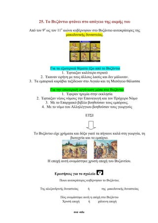 eva -edu
25. Το Βυζάντιο φτάνει στο απόγειο της ακμής του
Από τον 9ο
ως τον 11ο
αιώνα κυβέρνησαν στο Βυζάντιο αυτοκράτορες της
μακεδονικής δυναστείας.
Για τα εξωτερικά θέματα έξω από το Βυζάντιο
1. Έφτιαξαν καλύτερο στρατό
2. Έκαναν ειρήνη με τους άλλους λαούς και δεν μάλωναν.
3. Τα εμπορικά καράβια ταξίδευαν στο Αιγαίο και τη Μεσόγειο θάλασσα
Για την εσωτερική οργάνωση μέσα στο Βυζάντιο
1. Έφεραν ηρεμία στην εκκλησία
2. Έφτιαξαν νέους νόμους την Επαναγωγή και τον Πρόχειρο Νόμο
3. Με το Επαρχιακό βιβλίο βοηθούσαν τους εμπόρους.
4. Με το νόμο του Αλληλέγγυου βοηθούσαν τους γεωργούς
ΕΤΣΙ
Το Βυζάντιο είχε χρήματα και δόξα γιατί τα πήγαινε καλά στη γεωργία, τη
βιοτεχνία και το εμπόριο.
Η εποχή αυτή ονομάστηκε χρυσή εποχή του Βυζαντίου.
Ερωτήσεις για το σχολείο
Ποιοι αυτοκράτορες κυβέρνησαν το Βυζάντιο;
Της αλεξανδρινής δυναστείας ή της μακεδονικής δυναστείας
Πώς ονομάστηκε αυτή η επόχή στο Βυζάντιο
Χρυσή εποχή ή χάλκινη εποχή
 