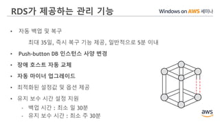 RDS가 제공하는 관리 기능
• 자동 백업 및 복구
최대 35일, 즉시 복구 기능 제공, 일반적으로 5분 이내
• Push-button DB 인스턴스 사양 변경
• 장애 호스트 자동 교체
• 자동 마이너 업그레이드
• 최적화된 설정값 및 옵션 제공
• 유지 보수 시간 설정 지원
- 백업 시간 : 최소 일 30분
- 유지 보수 시간 : 최소 주 30분
 