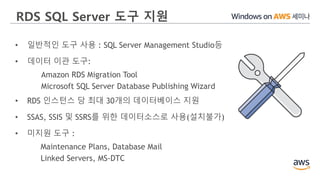 RDS SQL Server 도구 지원
• 일반적인 도구 사용 : SQL Server Management Studio등
• 데이터 이관 도구:
Amazon RDS Migration Tool
Microsoft SQL Server Database Publishing Wizard
• RDS 인스턴스 당 최대 30개의 데이터베이스 지원
• SSAS, SSIS 및 SSRS를 위한 데이터소스로 사용(설치불가)
• 미지원 도구 :
Maintenance Plans, Database Mail
Linked Servers, MS-DTC
 