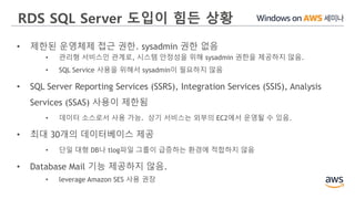 RDS SQL Server 도입이 힘든 상황
• 제한된 운영체제 접근 권한. sysadmin 권한 없음
• 관리형 서비스인 관계로, 시스템 안정성을 위해 sysadmin 권한을 제공하지 않음.
• SQL Service 사용을 위해서 sysadmin이 필요하지 않음
• SQL Server Reporting Services (SSRS), Integration Services (SSIS), Analysis
Services (SSAS) 사용이 제한됨
• 데이터 소스로서 사용 가능. 상기 서비스는 외부의 EC2에서 운영될 수 있음.
• 최대 30개의 데이터베이스 제공
• 단일 대형 DB나 tlog파일 그룹이 급증하는 환경에 적합하지 않음
• Database Mail 기능 제공하지 않음.
• leverage Amazon SES 사용 권장
 