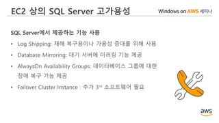 EC2 상의 SQL Server 고가용성
SQL Server에서 제공하는 기능 사용
• Log Shipping: 재해 복구용이나 가용성 증대를 위해 사용
• Database Mirroring: 대기 서버에 미러링 기능 제공
• AlwaysOn Availability Groups: 데이터베이스 그룹에 대한
장애 복구 기능 제공
• Failover Cluster Instance : 추가 3rd 소프트웨어 필요
 