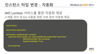 인스턴스 타입 변경 - 자동화
AWS Lambda 서비스를 통한 자동화 제공
스케줄 관리 및 CLI 사용을 위한 서버 없이 자동화 제공
import boto3
client=boto3.client('rds')
def lambda_handler(event, context):
response=client.modify_db_instance(DBInstanceIdentifier='sg-cli-test',
DBInstanceClass='db.m4.xlarge',
ApplyImmediately=True)
print response
 