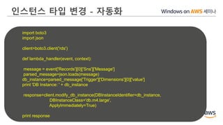인스턴스 타입 변경 - 자동화
import boto3
import json
client=boto3.client('rds')
def lambda_handler(event, context):
message = event['Records'][0]['Sns']['Message']
parsed_message=json.loads(message)
db_instance=parsed_message['Trigger']['Dimensions'][0]['value']
print 'DB Instance: ' + db_instance
response=client.modify_db_instance(DBInstanceIdentifier=db_instance,
DBInstanceClass='db.m4.large',
ApplyImmediately=True)
print response
 