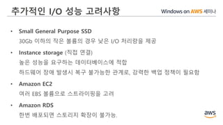 추가적인 I/O 성능 고려사항
• Small General Purpose SSD
30Gb 이하의 작은 볼륨의 경우 낮은 I/O 처리량을 제공
• Instance storage (직접 연결)
높은 성능을 요구하는 데이터베이스에 적합
하드웨어 장애 발생시 복구 불가능한 관계로, 강력한 백업 정책이 필요함
• Amazon EC2
여러 EBS 볼륨으로 스트라이핑을 고려
• Amazon RDS
한번 배포되면 스토리지 확장이 불가능.
 