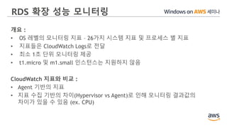 RDS 확장 성능 모니터링
개요 :
• OS 레벨의 모니터링 지표 – 26가지 시스템 지표 및 프로세스 별 지표
• 지표들은 CloudWatch Logs로 전달
• 최소 1초 단위 모니터링 제공
• t1.micro 및 m1.small 인스턴스는 지원하지 않음
CloudWatch 지표와 비교 :
• Agent 기반의 지표
• 지표 수집 기반의 차이(Hypervisor vs Agent)로 인해 모니터링 결과값의
차이가 있을 수 있음 (ex. CPU)
 