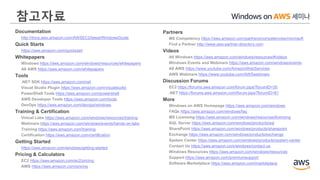 참고자료
Partners
MS Competency https://aws.amazon.com/partners/competencies/microsoft
Find a Partner http://www.aws-partner-directory.com
Videos
All Windows https://aws.amazon.com/windows/resources/#videos
Windows Events and Webinars https://aws.amazon.com/windows/events
All AWS https://www.youtube.com/AmazonWebServices
AWS Webinars https://www.youtube.com/AWSwebinars
Discussion Forums
EC2 https://forums.aws.amazon.com/forum.jspa?forumID=30
.NET https://forums.aws.amazon.com/forum.jspa?forumID=61
More
Windows on AWS Homepage https://aws.amazon.com/windows
FAQs https://aws.amazon.com/windows/faq
MS Licensing https://aws.amazon.com/windows/resources/licensing
SQL Server https://aws.amazon.com/windows/products/sql
SharePoint https://aws.amazon.com/windows/products/sharepoint
Exchange https://aws.amazon.com/windows/products/exchange
System Center https://aws.amazon.com/windows/products/system-center
Contact Us https://aws.amazon.com/windows/contact-us
Windows Resources https://aws.amazon.com/windows/resources
Support https://aws.amazon.com/premiumsupport
Software Marketplace https://aws.amazon.com/marketplace
Documentation
http://docs.aws.amazon.com/AWSEC2/latest/WindowsGuide
Quick Starts
https://aws.amazon.com/quickstart
Whitepapers
Windows https://aws.amazon.com/windows/resources/whitepapers
All AWS https://aws.amazon.com/whitepapers
Tools
.NET SDK https://aws.amazon.com/net
Visual Studio Plugin https://aws.amazon.com/visualstudio
PowerShell Tools https://aws.amazon.com/powershell
AWS Developer Tools https://aws.amazon.com/tools
DevOps https://aws.amazon.com/devops/windows
Training & Certification
Virtual Labs https://aws.amazon.com/windows/resources/training
Webinars https://aws.amazon.com/windows/events/hands-on-labs
Training https://aws.amazon.com/training
Certification https://aws.amazon.com/certification
Getting Started
https://aws.amazon.com/windows/getting-started
Pricing & Calculators
EC2 https://aws.amazon.com/ec2/pricing
AWS https://aws.amazon.com/pricing
 