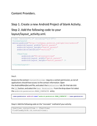Content Providers.
Step 1. Create a new Android Project of blank Activity.
Step 2. Add the following code to your
layout/layout_activity.xml.
<?xml version="1.0" encoding="utf-8"?>
<LinearLayout
xmlns:android="http://schemas.android.com/apk/res/android"
android:layout_width="match_parent"
android:layout_height="match_parent"
android:orientation="vertical" >
<TextView
android:id="@+id/contactview"
android:layout_width="match_parent"
android:layout_height="match_parent" />
</LinearLayout>
Step3.
Access to thecontact ContentProvider requires a certain permission, as not all
applications should haveaccess to thecontact information. Open
the AndroidManifest.xml file, and select thePermissions tab. On that tab click
the Add button, and select the Uses Permission. From thedrop-down list select
the android.permission.READ_CONTACTS entry
<uses-permission android:name="android.permission.READ_CONTACTS"></uses-permission>
Step 4. Add the following code on the“oncreate” method of your activity
TextView contactView = (TextView)
findViewById(R.id.contactview);
 