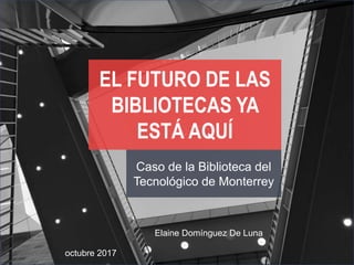 OCTU
Caso de la Biblioteca del
Tecnológico de Monterrey
EL FUTURO DE LAS
BIBLIOTECAS YA
ESTÁ AQUÍ
octubre 2017
Elaine Domínguez De Luna
 