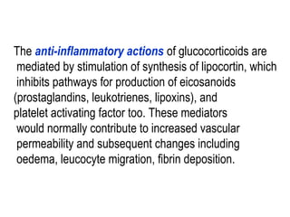 The anti-inflammatory actions of glucocorticoids are
mediated by stimulation of synthesis of lipocortin, which
inhibits pathways for production of eicosanoids
(prostaglandins, leukotrienes, lipoxins), and
platelet activating factor too. These mediators
would normally contribute to increased vascular
permeability and subsequent changes including
oedema, leucocyte migration, fibrin deposition.
 