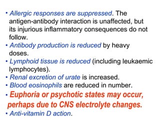 • Allergic responses are suppressed. The
antigen-antibody interaction is unaffected, but
its injurious inflammatory consequences do not
follow.
• Antibody production is reduced by heavy
doses.
• Lymphoid tissue is reduced (including leukaemic
lymphocytes).
• Renal excretion of urate is increased.
• Blood eosinophils are reduced in number.
• Euphoria or psychotic states may occur,
perhaps due to CNS electrolyte changes.
• Anti-vitamin D action.
 