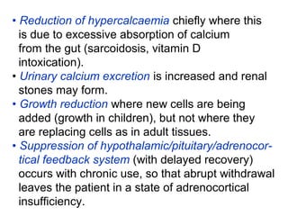 • Reduction of hypercalcaemia chiefly where this
is due to excessive absorption of calcium
from the gut (sarcoidosis, vitamin D
intoxication).
• Urinary calcium excretion is increased and renal
stones may form.
• Growth reduction where new cells are being
added (growth in children), but not where they
are replacing cells as in adult tissues.
• Suppression of hypothalamic/pituitary/adrenocor-
tical feedback system (with delayed recovery)
occurs with chronic use, so that abrupt withdrawal
leaves the patient in a state of adrenocortical
insufficiency.
 