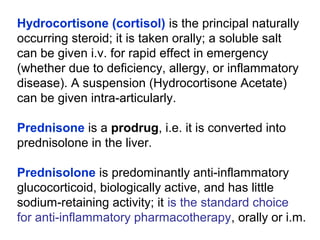 Hydrocortisone (cortisol) is the principal naturally
occurring steroid; it is taken orally; a soluble salt
can be given i.v. for rapid effect in emergency
(whether due to deficiency, allergy, or inflammatory
disease). A suspension (Hydrocortisone Acetate)
can be given intra-articularly.
Prednisone is a prodrug, i.e. it is converted into
prednisolone in the liver.
Prednisolone is predominantly anti-inflammatory
glucocorticoid, biologically active, and has little
sodium-retaining activity; it is the standard choice
for anti-inflammatory pharmacotherapy, orally or i.m.
 