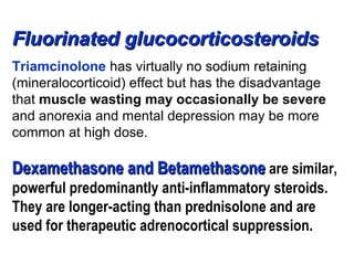 Fluorinated glucocorticosteroidsFluorinated glucocorticosteroids
Triamcinolone has virtually no sodium retaining
(mineralocorticoid) effect but has the disadvantage
that muscle wasting may occasionally be severe
and anorexia and mental depression may be more
common at high dose.
DexamethasoneDexamethasone and Betamethasoneand Betamethasone are similar,
powerful predominantly anti-inflammatory steroids.
They are longer-acting than prednisolone and are
used for therapeutic adrenocortical suppression.
 
