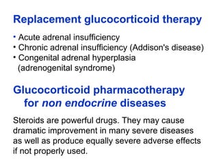Replacement glucocorticoid therapy
• Acute adrenal insufficiency
• Chronic adrenal insufficiency (Addison's disease)
• Congenital adrenal hyperplasia
(adrenogenital syndrome)
Glucocorticoid pharmacotherapy
for non endocrine diseases
Steroids are powerful drugs. They may cause
dramatic improvement in many severe diseases
as well as produce equally severe adverse effects
if not properly used.
 