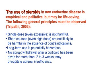 The use of steroidsThe use of steroids in non endocrine disease is
empirical and palliative, but may be life-saving.
The following general principles must be observed
(Tripathi, 2003):
• Single dose (even excessive) is not harmful.
• Short courses (even high dose) are not likely to
be harmful in the absence of contraindications.
•Long-term use is potentially hazardous.
• No abrupt withdrawal after a corticoid has been
given for more than 2 to 3 weeks: may
precipitate adrenal insufficiency.
 