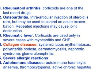 1. Rheumatoid arthritis: corticoids are one of the
last resort drugs.
2. Osteoarthritis. Intra-articular injection of steroid is
rare, but may be used to control an acute exacer-
bation. Repeated injections may cause joint
destruction.
3. Rheumatic fever. Corticoids are used only in
severe cases with myocarditis and CHF.
4. Collagen diseases: systemic lupus erythematosus,
polyarteritis nodosa, dermatomyositis, nephrotic
syndrome, glomerulonephritis.
5. Severe allergic reactions
6. Autoimmune diseases: autoimmune haemolytic
anaemia, thrombocytopenia, active chronic hepatitis
 